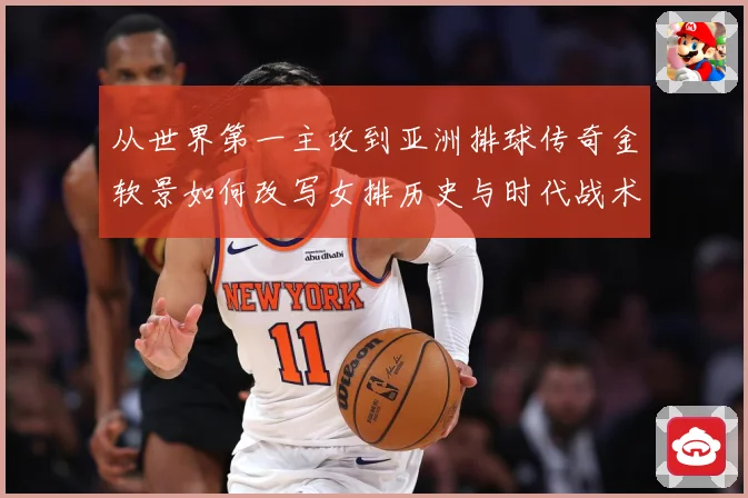 从世界第一主攻到亚洲排球传奇金软景如何改写女排历史与时代战术观察-深度解析