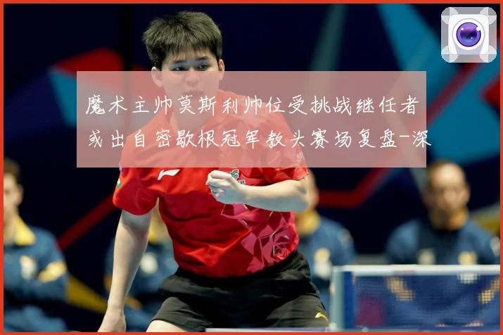 魔术主帅莫斯利帅位受挑战继任者或出自密歇根冠军教头赛场复盘-深度解析