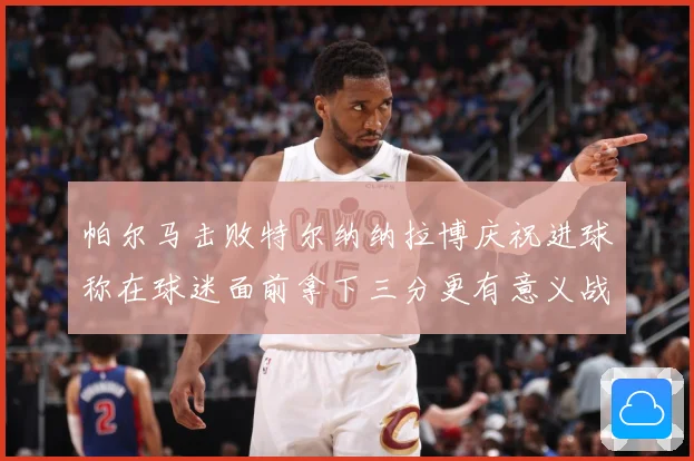 帕尔马击败特尔纳纳拉博庆祝进球称在球迷面前拿下三分更有意义战术观察-深度解析