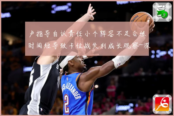 卢指导自认责任小个阵容不足合练时间短导致卡位战失利成长观察-深度解析
